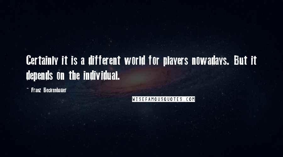 Franz Beckenbauer Quotes: Certainly it is a different world for players nowadays. But it depends on the individual.