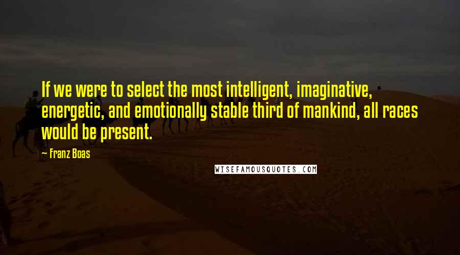 Franz Boas Quotes: If we were to select the most intelligent, imaginative, energetic, and emotionally stable third of mankind, all races would be present.