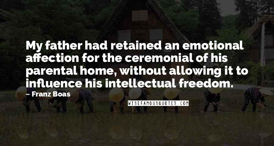 Franz Boas Quotes: My father had retained an emotional affection for the ceremonial of his parental home, without allowing it to influence his intellectual freedom.