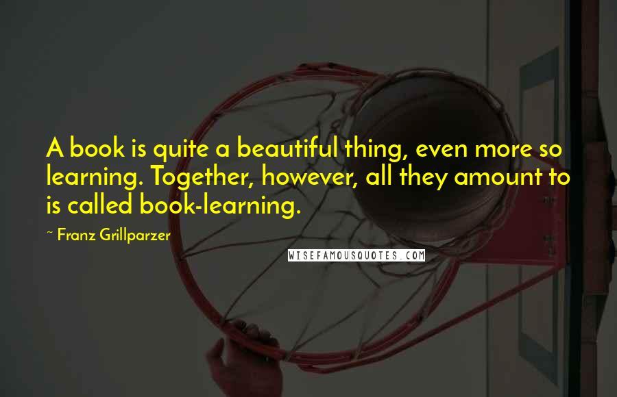 Franz Grillparzer Quotes: A book is quite a beautiful thing, even more so learning. Together, however, all they amount to is called book-learning.