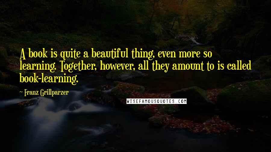 Franz Grillparzer Quotes: A book is quite a beautiful thing, even more so learning. Together, however, all they amount to is called book-learning.