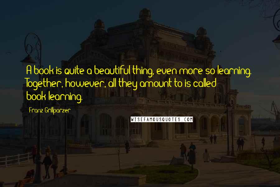 Franz Grillparzer Quotes: A book is quite a beautiful thing, even more so learning. Together, however, all they amount to is called book-learning.