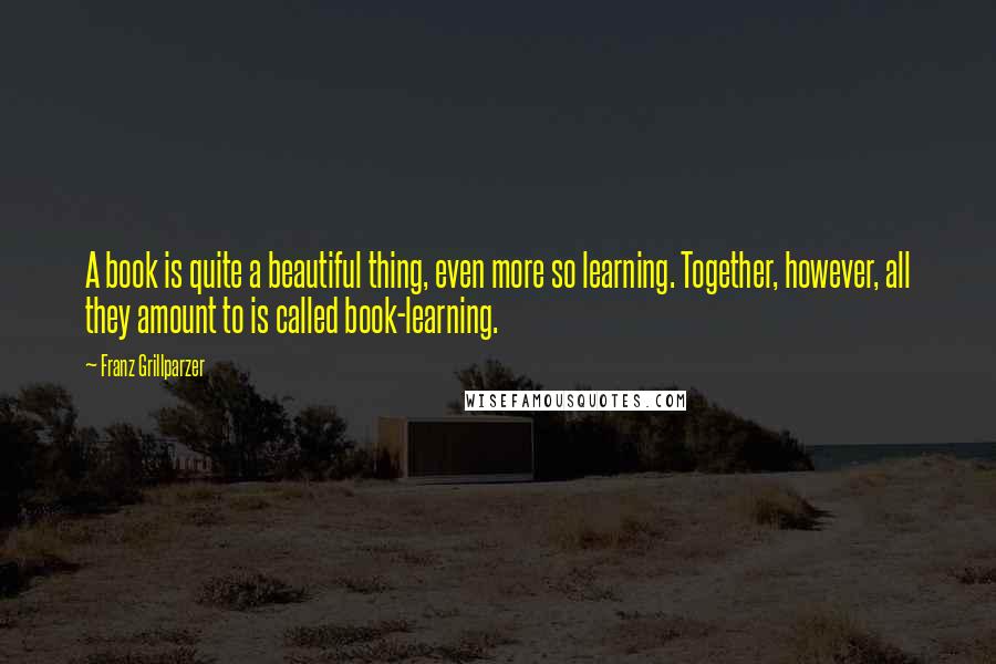 Franz Grillparzer Quotes: A book is quite a beautiful thing, even more so learning. Together, however, all they amount to is called book-learning.