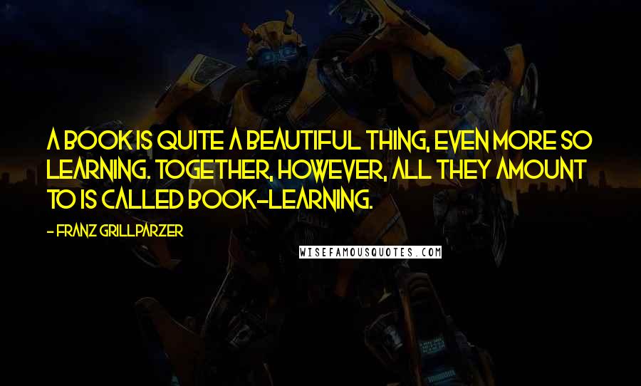 Franz Grillparzer Quotes: A book is quite a beautiful thing, even more so learning. Together, however, all they amount to is called book-learning.