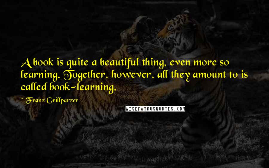 Franz Grillparzer Quotes: A book is quite a beautiful thing, even more so learning. Together, however, all they amount to is called book-learning.