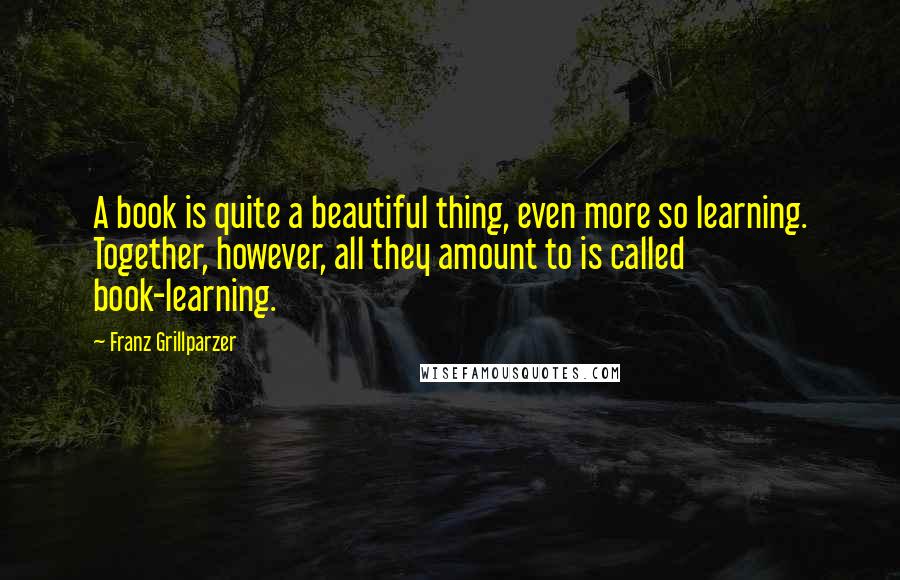 Franz Grillparzer Quotes: A book is quite a beautiful thing, even more so learning. Together, however, all they amount to is called book-learning.