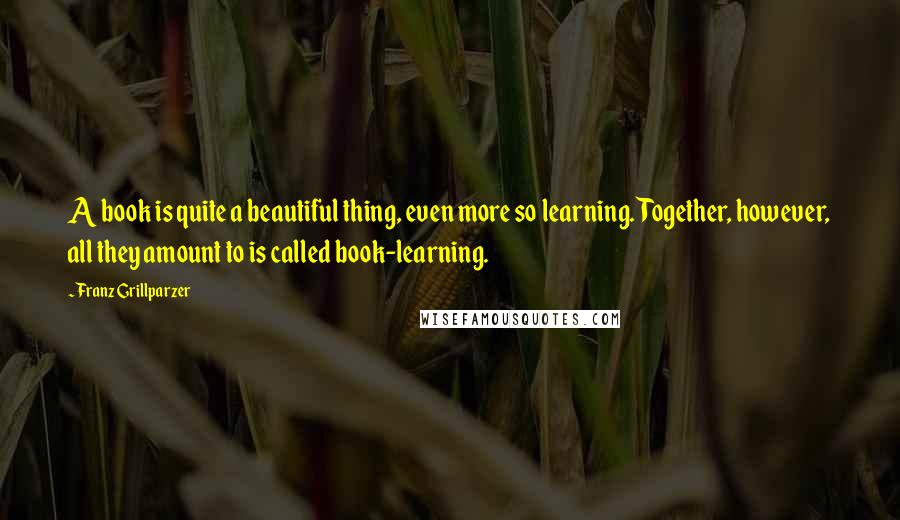 Franz Grillparzer Quotes: A book is quite a beautiful thing, even more so learning. Together, however, all they amount to is called book-learning.