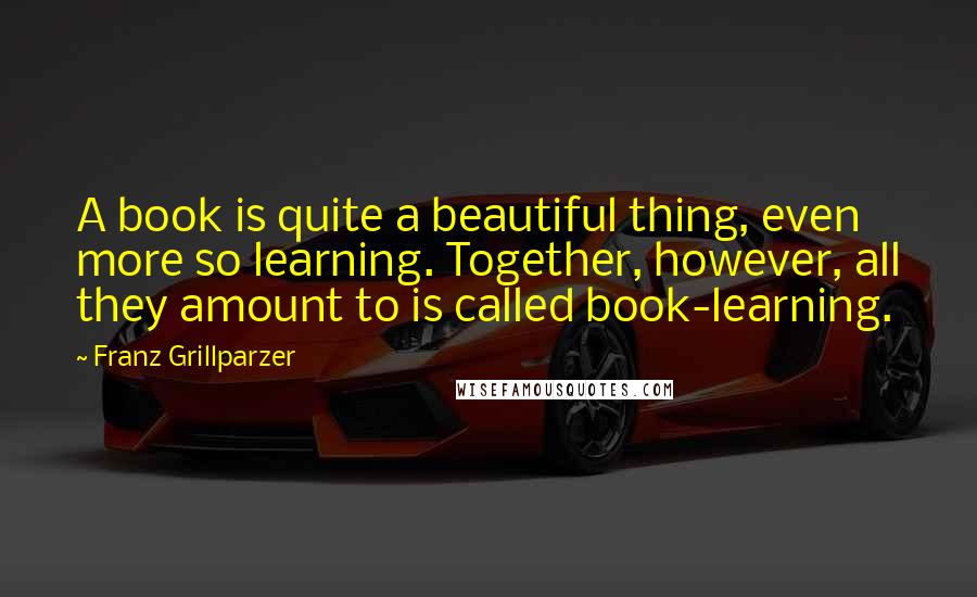 Franz Grillparzer Quotes: A book is quite a beautiful thing, even more so learning. Together, however, all they amount to is called book-learning.