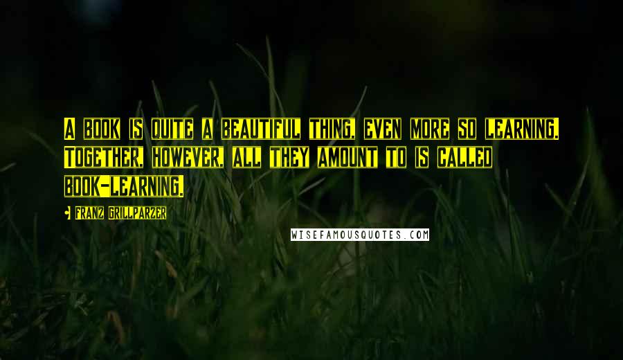Franz Grillparzer Quotes: A book is quite a beautiful thing, even more so learning. Together, however, all they amount to is called book-learning.