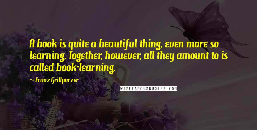 Franz Grillparzer Quotes: A book is quite a beautiful thing, even more so learning. Together, however, all they amount to is called book-learning.