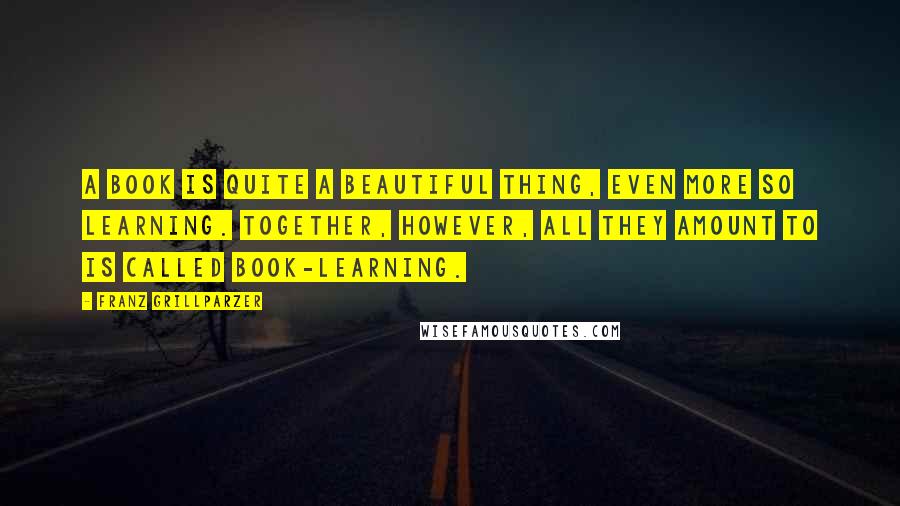 Franz Grillparzer Quotes: A book is quite a beautiful thing, even more so learning. Together, however, all they amount to is called book-learning.