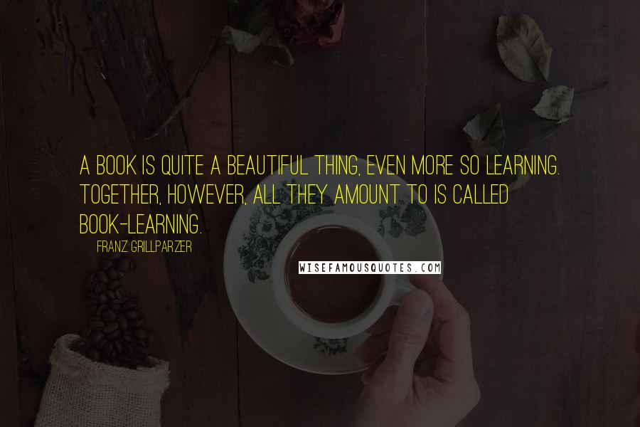 Franz Grillparzer Quotes: A book is quite a beautiful thing, even more so learning. Together, however, all they amount to is called book-learning.