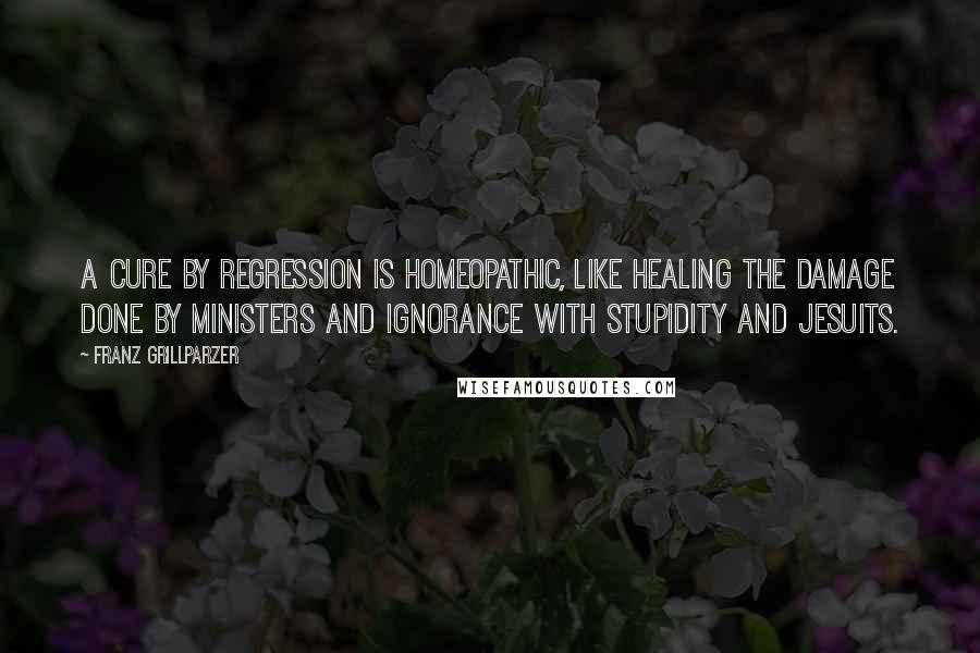 Franz Grillparzer Quotes: A cure by regression is homeopathic, like healing the damage done by ministers and ignorance with stupidity and Jesuits.