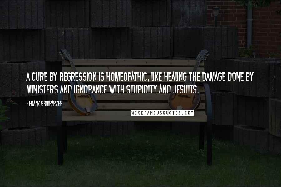 Franz Grillparzer Quotes: A cure by regression is homeopathic, like healing the damage done by ministers and ignorance with stupidity and Jesuits.