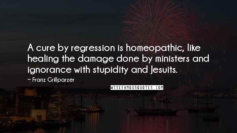 Franz Grillparzer Quotes: A cure by regression is homeopathic, like healing the damage done by ministers and ignorance with stupidity and Jesuits.