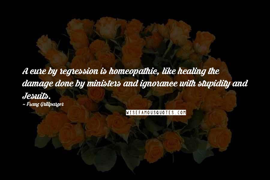 Franz Grillparzer Quotes: A cure by regression is homeopathic, like healing the damage done by ministers and ignorance with stupidity and Jesuits.