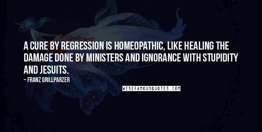 Franz Grillparzer Quotes: A cure by regression is homeopathic, like healing the damage done by ministers and ignorance with stupidity and Jesuits.