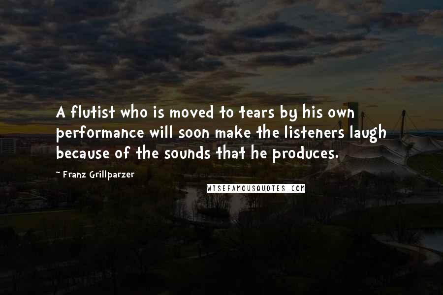 Franz Grillparzer Quotes: A flutist who is moved to tears by his own performance will soon make the listeners laugh because of the sounds that he produces.