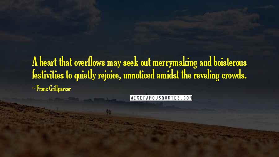 Franz Grillparzer Quotes: A heart that overflows may seek out merrymaking and boisterous festivities to quietly rejoice, unnoticed amidst the reveling crowds.