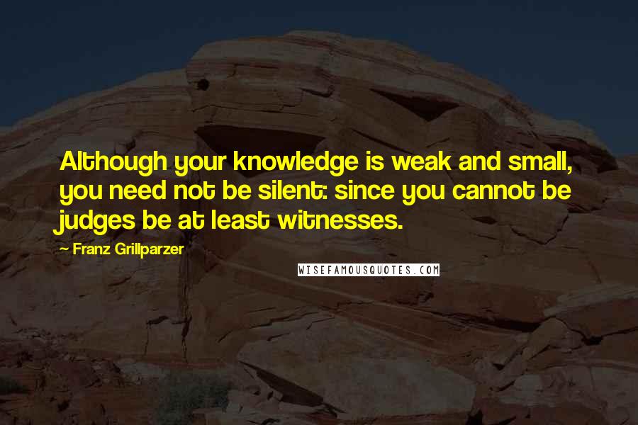 Franz Grillparzer Quotes: Although your knowledge is weak and small, you need not be silent: since you cannot be judges be at least witnesses.
