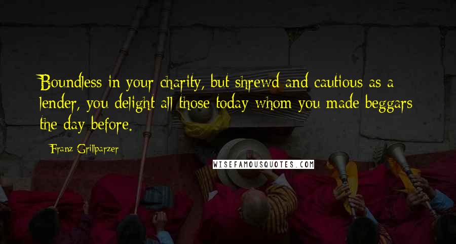 Franz Grillparzer Quotes: Boundless in your charity, but shrewd and cautious as a lender, you delight all those today whom you made beggars the day before.