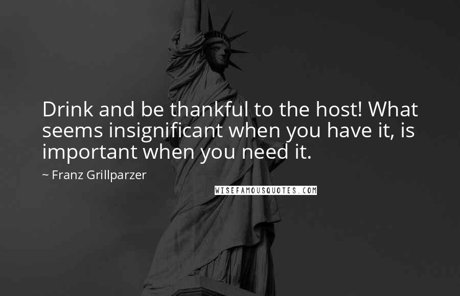 Franz Grillparzer Quotes: Drink and be thankful to the host! What seems insignificant when you have it, is important when you need it.