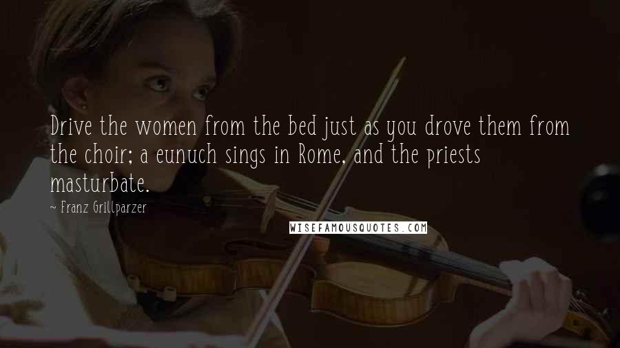 Franz Grillparzer Quotes: Drive the women from the bed just as you drove them from the choir; a eunuch sings in Rome, and the priests masturbate.