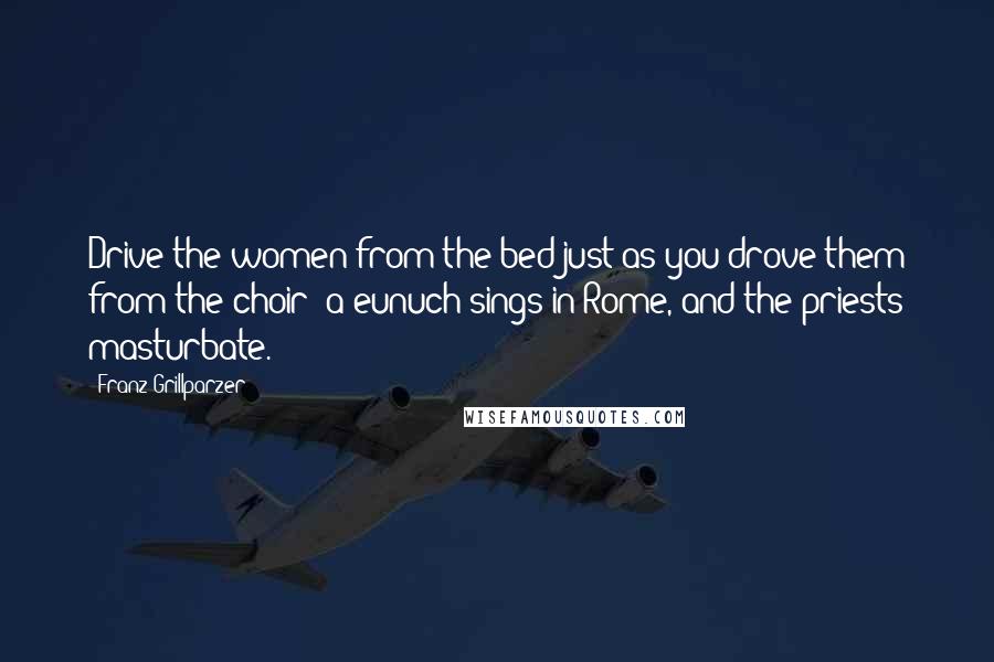Franz Grillparzer Quotes: Drive the women from the bed just as you drove them from the choir; a eunuch sings in Rome, and the priests masturbate.