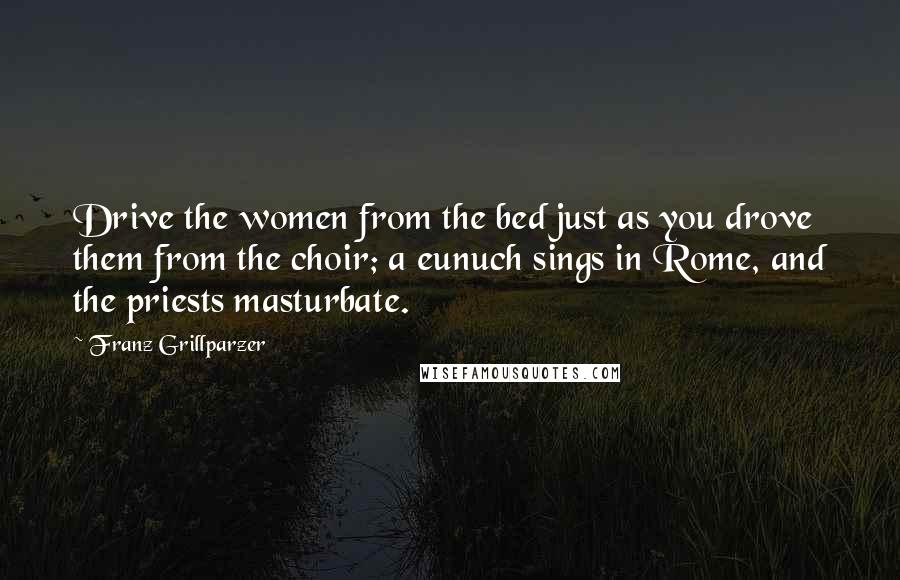 Franz Grillparzer Quotes: Drive the women from the bed just as you drove them from the choir; a eunuch sings in Rome, and the priests masturbate.