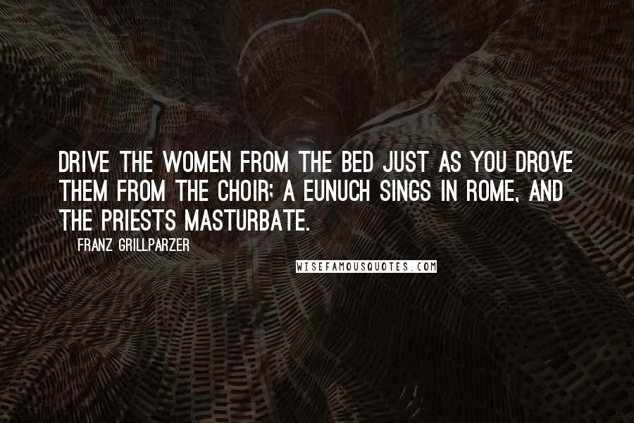 Franz Grillparzer Quotes: Drive the women from the bed just as you drove them from the choir; a eunuch sings in Rome, and the priests masturbate.