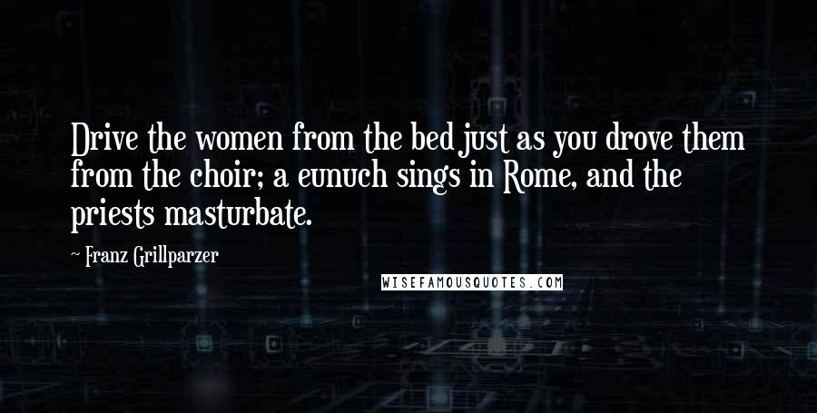 Franz Grillparzer Quotes: Drive the women from the bed just as you drove them from the choir; a eunuch sings in Rome, and the priests masturbate.
