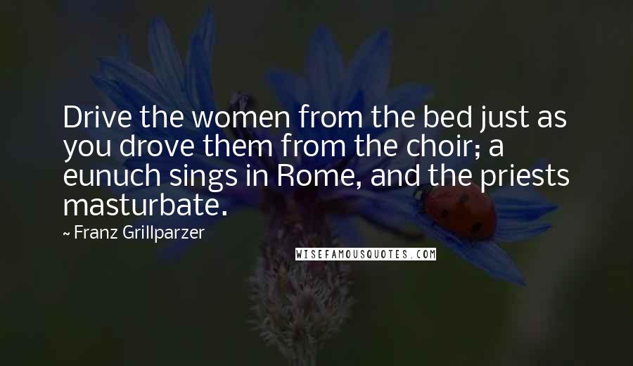 Franz Grillparzer Quotes: Drive the women from the bed just as you drove them from the choir; a eunuch sings in Rome, and the priests masturbate.