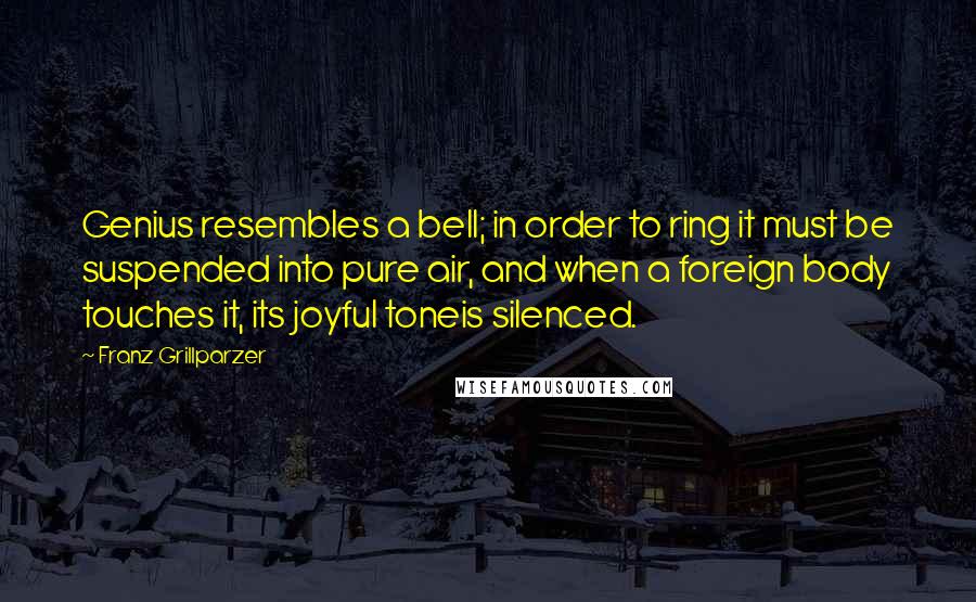 Franz Grillparzer Quotes: Genius resembles a bell; in order to ring it must be suspended into pure air, and when a foreign body touches it, its joyful toneis silenced.