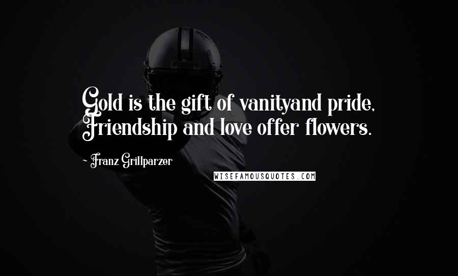 Franz Grillparzer Quotes: Gold is the gift of vanityand pride, Friendship and love offer flowers.