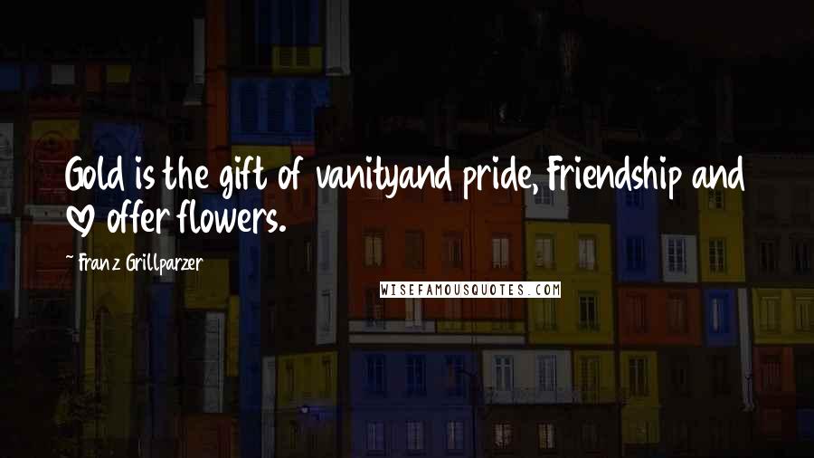 Franz Grillparzer Quotes: Gold is the gift of vanityand pride, Friendship and love offer flowers.