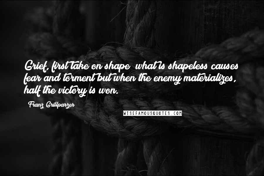 Franz Grillparzer Quotes: Grief, first take on shape! what is shapeless causes fear and torment but when the enemy materializes, half the victory is won.
