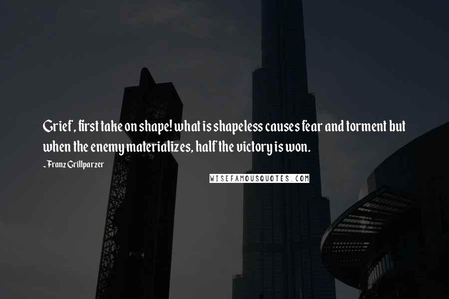 Franz Grillparzer Quotes: Grief, first take on shape! what is shapeless causes fear and torment but when the enemy materializes, half the victory is won.