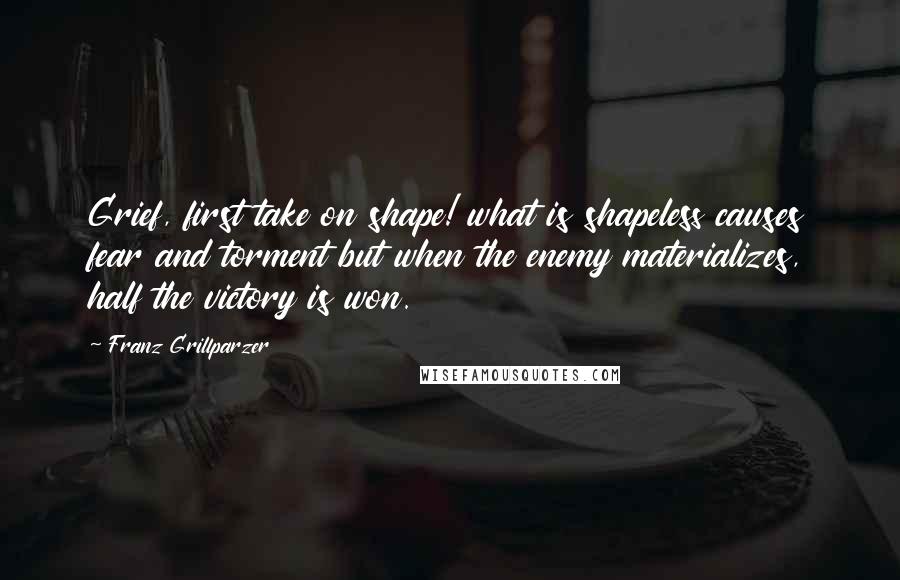 Franz Grillparzer Quotes: Grief, first take on shape! what is shapeless causes fear and torment but when the enemy materializes, half the victory is won.