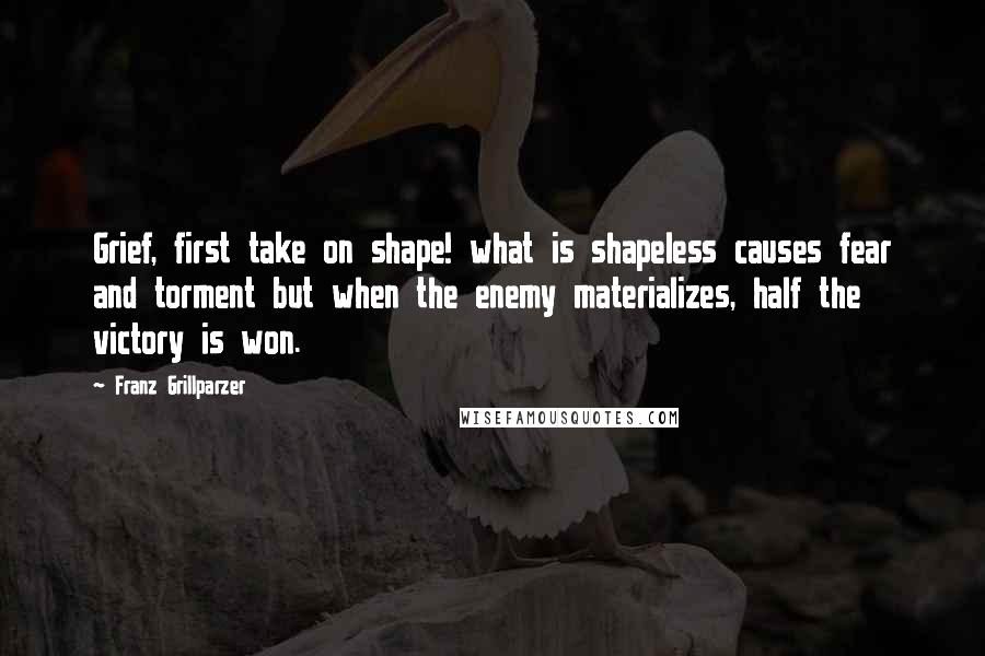 Franz Grillparzer Quotes: Grief, first take on shape! what is shapeless causes fear and torment but when the enemy materializes, half the victory is won.