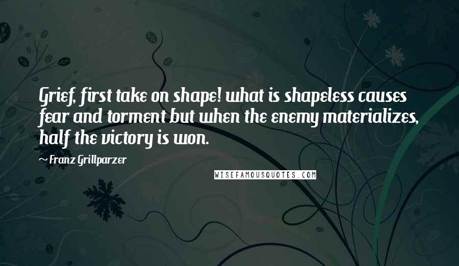 Franz Grillparzer Quotes: Grief, first take on shape! what is shapeless causes fear and torment but when the enemy materializes, half the victory is won.