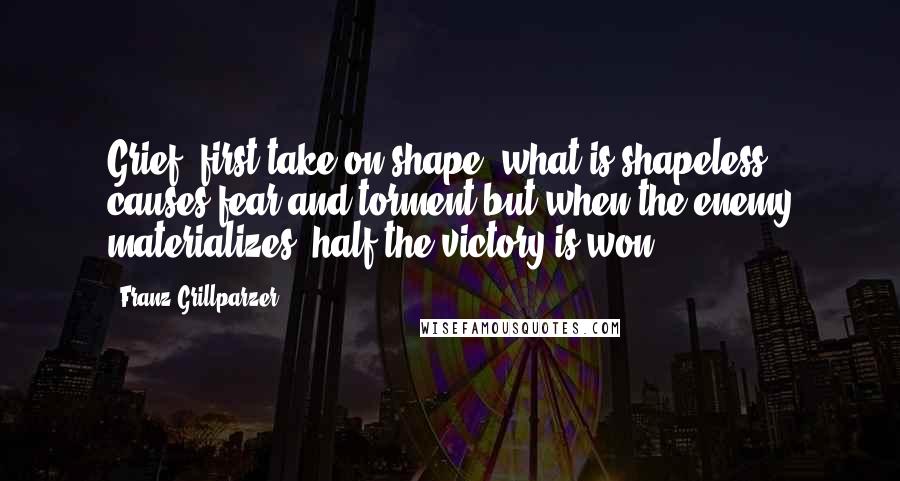 Franz Grillparzer Quotes: Grief, first take on shape! what is shapeless causes fear and torment but when the enemy materializes, half the victory is won.
