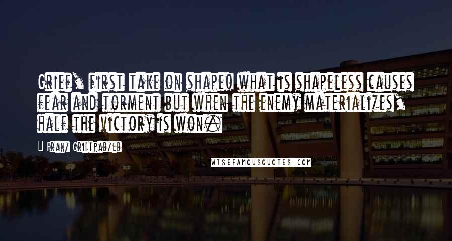 Franz Grillparzer Quotes: Grief, first take on shape! what is shapeless causes fear and torment but when the enemy materializes, half the victory is won.
