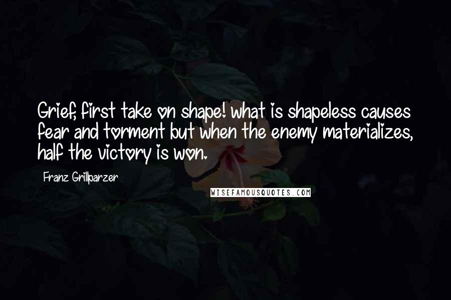 Franz Grillparzer Quotes: Grief, first take on shape! what is shapeless causes fear and torment but when the enemy materializes, half the victory is won.