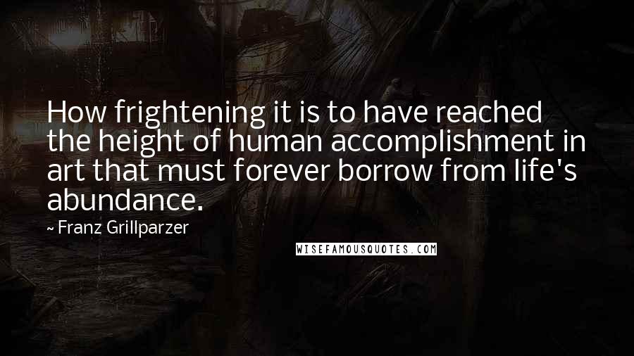 Franz Grillparzer Quotes: How frightening it is to have reached the height of human accomplishment in art that must forever borrow from life's abundance.