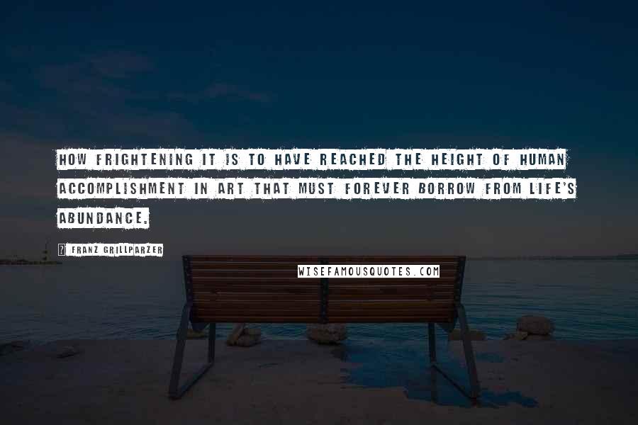 Franz Grillparzer Quotes: How frightening it is to have reached the height of human accomplishment in art that must forever borrow from life's abundance.