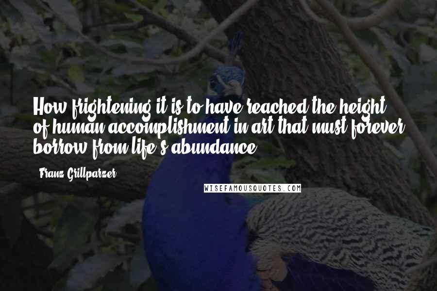 Franz Grillparzer Quotes: How frightening it is to have reached the height of human accomplishment in art that must forever borrow from life's abundance.