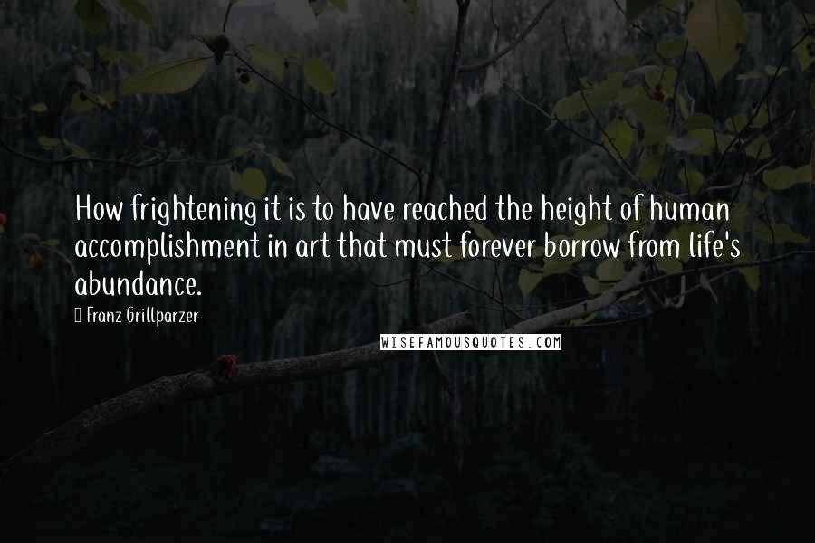 Franz Grillparzer Quotes: How frightening it is to have reached the height of human accomplishment in art that must forever borrow from life's abundance.