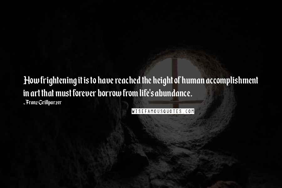 Franz Grillparzer Quotes: How frightening it is to have reached the height of human accomplishment in art that must forever borrow from life's abundance.