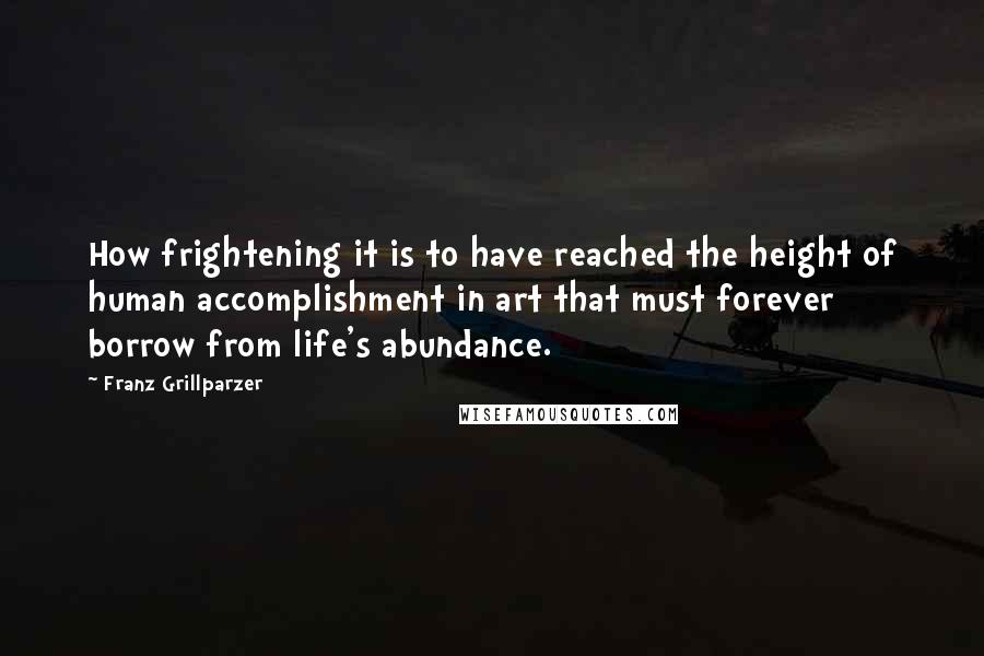 Franz Grillparzer Quotes: How frightening it is to have reached the height of human accomplishment in art that must forever borrow from life's abundance.