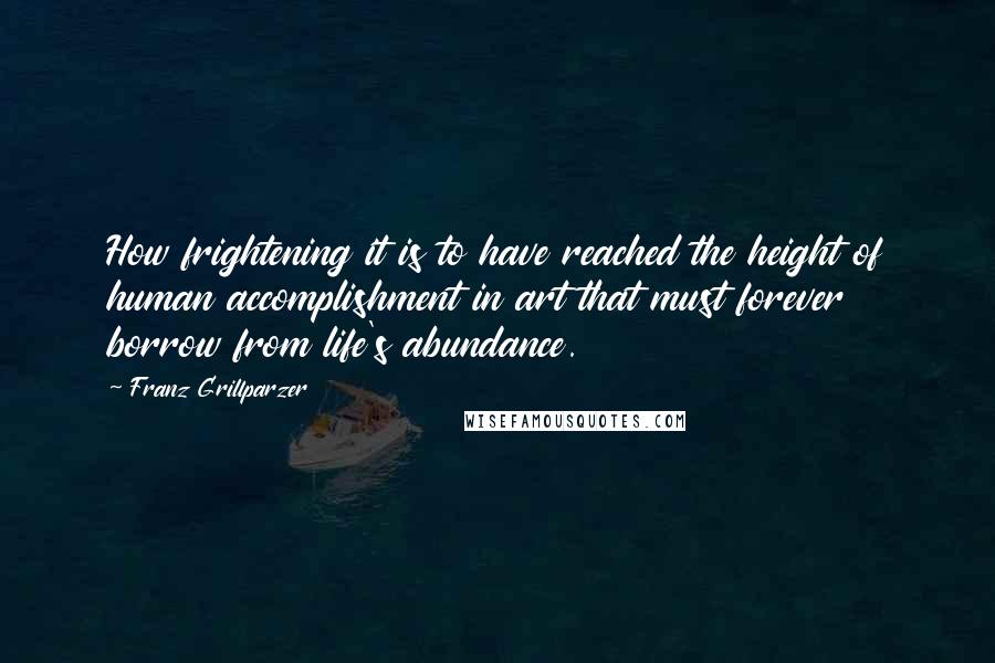 Franz Grillparzer Quotes: How frightening it is to have reached the height of human accomplishment in art that must forever borrow from life's abundance.